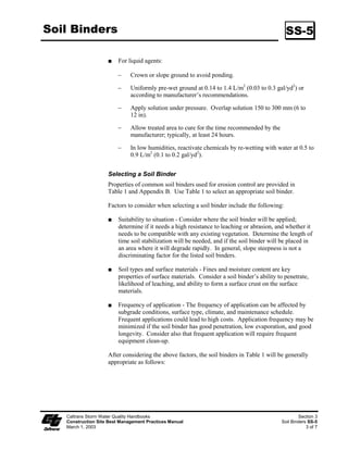 Soil Binders                                                                                  SS-5

                         For liquid agents:

                        ϑ     Crown or slope ground to avoid ponding.

                        ϑ     Uniformly pre-wet ground at 0.4 to .4 L/m2 (0.03 to 0.3 gal/yd2) or
                              according to manufacturer’s recommendations.

                        ϑ     Apply solution under pressure. Overlap solution 50 to 300 mm (6 to
                              2 in).

                        ϑ     Allow treated area to cure for the time recommended by the
                              manufacturer; typically, at least 24 hours.

                        ϑ     In low humidities, reactivate chemicals by re-wetting with water at 0.5 to
                              0.9 L/m2 (0. to 0.2 gal/yd2).


                    Selecting a Soil Binder
                    Properties of common soil binders used for erosion control are provided in
                    Table  and Appendix B. Use Table  to select an appropriate soil binder.

                    Factors to consider when selecting a soil binder include the following:

                         Suitability to situation - Consider where the soil binder will be applied;
                         determine if it needs a high resistance to leaching or abrasion, and whether it
                         needs to be compatible with any existing vegetation. Determine the length of
                         time soil stabilization will be needed, and if the soil binder will be placed in
                         an area where it will degrade rapidly. In general, slope steepness is not a
                         discriminating factor for the listed soil binders.

                         Soil types and surface materials - Fines and moisture content are key
                         properties of surface materials. Consider a soil binder’s ability to penetrate,
                         likelihood of leaching, and ability to form a surface crust on the surface
                         materials.

                         Frequency of application - The frequency of application can be affected by
                         subgrade conditions, surface type, climate, and maintenance schedule.
                         Frequent applications could lead to high costs. Application frequency may be
                         minimized if the soil binder has good penetration, low evaporation, and good
                         longevity. Consider also that frequent application will require frequent
                         equipment clean-up.

                    After considering the above factors, the soil binders in Table  will be generally
                    appropriate as follows:




   Caltrans Storm Water Quality Handbooks                                                           Section 3
   Construction Site Best Management Practices Manual                                       Soil Binders SS-5
   March 1, 2003                                                                                        3 of 7
 
