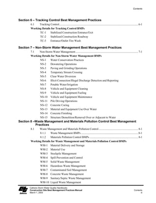 Contents




Section 6 – Tracking Control Best Management Practices
        6.1   Tracking Control................................................................................................................ 6-1
        Working Details for Tracking Control BMPs
              TC-1     Stabilized Construction Entrance/Exit
              TC-2     Stabilized Construction Roadway
              TC-3     Entrance/Outlet Tire Wash

Section 7 – Non-Storm Water Management Best Management Practices
        7.1   Non-Storm Water Management......................................................................................... 7-1
        Working Details for Non-Storm Water Management BMPs
              NS-1     Water Conservation Practices
              NS-2     Dewatering Operations
              NS-3     Paving and Grinding Operations
              NS-4     Temporary Stream Crossing
              NS-5     Clear Water Diversion
              NS-6     Illicit Connection/Illegal Discharge Detection and Reporting
              NS-7     Potable Water/Irrigation
              NS-8     Vehicle and Equipment Cleaning
              NS-9     Vehicle and Equipment Fueling
              NS-10 Vehicle and Equipment Maintenance
              NS-11 Pile Driving Operations
              NS-12 Concrete Curing
              NS-13 Material and Equipment Use Over Water
              NS-14 Concrete Finishing
              NS-15 Structure Demolition/Removal Over or Adjacent to Water
Section 8 –Waste Management and Materials Pollution Control Best Management
           Practices
        8.1   Waste Management and Materials Pollution Control ........................................................ 8-1
              8.1.1    Waste Management BMPs ................................................................................. 8-1
              8.1.2    Materials Pollution Control BMPs ..................................................................... 8-1
        Working Details for Waste Management and Materials Pollution Control BMPs
              WM-1 Material Delivery and Storage
              WM-2 Material Use
              WM-3 Stockpile Management
              WM-4 Spill Prevention and Control
              WM-5 Solid Waste Management
              WM-6 Hazardous Waste Management
              WM-7 Contaminated Soil Management
              WM-8 Concrete Waste Management
              WM-9 Sanitary/Septic Waste Management
              WM-10 Liquid Waste Management
       Caltrans Storm Water Quality Handbooks
       Construction Site Best Management Practices Manual                                                                              Contents
       March 1, 2003                                                                                                                         iii
 
