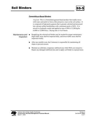 Soil Binders                                                                                     SS-5

                       Cementitious-Based Binders
                              -Gypsum: This is a formulated gypsum-based product that readily mixes
                              with water and mulch to form a thin protective crust on the soil surface. It
                              is composed of high purity gypsum that is ground, calcined and processed
                              into calcium sulfate hemihydrate with a minimum purity of 86%. It is
                              mixed in a hydraulic seeder and applied at rates 4,500 to 3,500 kg/ha
                              (4,000 to 2,000 lb/ac). Drying time is 4 to 8 hours.

 Maintenance and            Reapplying the selected soil binder may be needed for proper maintenance.
       Inspection           High traffic areas shall be inspected daily, and lower traffic areas shall be
                            inspected weekly.

                            After any rainfall event, the Contractor is responsible for maintaining all
                            slopes to prevent erosion.

                            Maintain an unbroken, temporary stabilized area while DSAs are nonactive.
                            Repair any damaged stabilized area and re-apply soil binder to exposed areas.




      Caltrans Storm Water Quality Handbooks                                                           Section 3
      Construction Site Best Management Practices Manual                                       Soil Binders SS-5
      March 1, 2003                                                                                        6 of 7
 