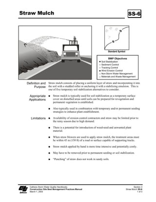 Straw Mulch                                                                                     SS-6




                                                                            Standard Symbol

                                                                            BMP Objectives
                                                                      Soil Stabilization
                                                                      Sediment Control
                                                                      Tracking Control
                                                                      Wind Erosion Control
                                                                      Non-Storm Water Management
                                                                      Materials and Waste Management


  Definition and Straw mulch consists of placing a uniform layer of straw and incorporating it into
       Purpose the soil with a studded roller or anchoring it with a stabilizing emulsion. This is
                     one of five temporary soil stabilization alternatives to consider.

   Appropriate            Straw mulch is typically used for soil stabilization as a temporary surface
   Applications           cover on disturbed areas until soils can be prepared for revegetation and
                          permanent vegetation is established.

                          Also typically used in combination with temporary and/or permanent seeding
                          strategies to enhance plant establishment.

     Limitations          Availability of erosion control contractors and straw may be limited prior to
                          the rainy season due to high demand.

                          There is a potential for introduction of weed-seed and unwanted plant
                          material.

                          When straw blowers are used to apply straw mulch, the treatment areas must
                          be within 45 m (50 ft) of a road or surface capable of supporting trucks.

                          Straw mulch applied by hand is more time intensive and potentially costly.

                          May have to be removed prior to permanent seeding or soil stabilization.

                          “Punching” of straw does not work in sandy soils.




    Caltrans Storm Water Quality Handbooks                                                           Section 3
    Construction Site Best Management Practices Manual                                        Straw Mulch SS-6
    March 1, 2003                                                                                        1 of 3
 