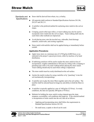 Straw Mulch                                                                                      SS-6

  Standards and            Straw shall be derived from wheat, rice, or barley.
   Specifications
                           All materials shall conform to Standard Specifications Sections 20-2.06,
                           20-2.07 and 20-2..

                           A tackifier is the preferred method for anchoring straw mulch to the soil on
                           slopes.

                           Crimping, punch roller-type rollers, or track-walking may also be used to
                           incorporate straw mulch into the soil on slopes. Track walking shall only be
                           used where other methods are impractical.

                           Avoid placing straw onto the traveled way, sidewalks, lined drainage
                           channels, sound walls, and existing vegetation.

                           Straw mulch with tackifier shall not be applied during or immediately before
                           rainfall.

                      Application Procedures
                           Apply loose straw at a minimum rate of 3,570 kg/ha (4,000 lb/ac), or as
                           indicated in the project’s special provisions, either by machine or by hand
                           distribution.

                           If stabilizing emulsion will be used to anchor the straw mulch in lieu of
                           incorporation, roughen embankment or fill areas by rolling with a crimping or
                           punching-type roller or by track walking before placing the straw mulch.
                           Track walking should only be used where rolling is impractical.

                           The straw mulch must be evenly distributed on the soil surface.

                           Anchor the mulch in place by using a tackifier or by “punching” it into the
                           soil mechanically (incorporating).

                           A tackifier acts to glue the straw fibers together and to the soil surface. The
                           tackifier shall be selected based on longevity and ability to hold the fibers in
                           place.

                           A tackifier is typically applied at a rate of 40 kg/ha (25 lb/ac). In windy
                           conditions, the rates are typically 200 kg/ha (78 lb/ac).

                           Methods for holding the straw mulch in place depend upon the slope
                           steepness, accessibility, soil conditions and longevity. If the selected method
                           is incorporation of straw mulch into the soil, then do as follows:

                          ϑ     Applying and incorporating straw shall follow the requirements in
                                Standard Specifications Section 20-3.03.

                          ϑ     On small areas, a spade or shovel can be used.


     Caltrans Storm Water Quality Handbooks                                                           Section 3
     Construction Site Best Management Practices Manual                                        Straw Mulch SS-6
     March 1, 2003                                                                                        2 of 3
 