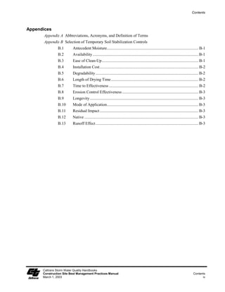 Contents




Appendices
       Appendix A Abbreviations, Acronyms, and Definition of Terms
       Appendix B Selection of Temporary Soil Stabilization Controls
               B.1       Antecedent Moisture.......................................................................................... B-1
               B.2       Availability ........................................................................................................ B-1
               B.3       Ease of Clean-Up............................................................................................... B-1
               B.4       Installation Cost................................................................................................. B-2
               B.5       Degradability ..................................................................................................... B-2
               B.6       Length of Drying Time...................................................................................... B-2
               B.7       Time to Effectiveness ........................................................................................ B-2
               B.8       Erosion Control Effectiveness ........................................................................... B-3
               B.9       Longevity........................................................................................................... B-3
               B.10      Mode of Application.......................................................................................... B-3
               B.11      Residual Impact ................................................................................................. B-3
               B.12      Native ................................................................................................................ B-3
               B.13      Runoff Effect ..................................................................................................... B-3




      Caltrans Storm Water Quality Handbooks
      Construction Site Best Management Practices Manual                                                                                 Contents
      March 1, 2003                                                                                                                            iv
 