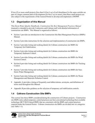 If two (2) or more small projects [less than 0.4 ha (1 ac) of soil disturbance] in the same corridor are
part of a larger common plan of development [0.4 ha (1 ac) or more], then these small projects are
also subject to the requirements of the General Permit to develop and implement a SWPPP.

1.3    Organization of this Manual
This Storm Water Quality Handbooks, Construction Site Best Management Practices Manual
(manual) is intended to provide Contractors and Caltrans staff with detailed information of
construction site BMPs. This Manual is organized as follows:

   Section 1 provides an introduction to the Construction Site Best Management Practices (BMPs)
   Manual.

   Section 2 provides instructions for the selection and implementation of construction site BMPs.

   Section 3 provides listing and working details for Caltrans construction site BMPs for
   Temporary Soil Stabilization.

   Section 4 provides listing and working details for Caltrans construction site BMPs for
   Temporary Sediment Control.

   Section 5 provides listing and working details for Caltrans construction site BMPs for Wind
   Erosion Control.

   Section 6 provides listing and working details for Caltrans construction site BMPs for Tracking
   Control.

   Section 7 provides listing and working details for Caltrans construction site BMPs for Non-
   Storm Water Management.

   Section 8 provides listing and working details for Caltrans construction site BMPs for Waste
   Management and Materials Pollution Control.

   Appendix A provides a listing of frequently used abbreviations, acronyms, and definitions of
   terms used throughout this Manual.

   Appendix B provides guidance on the selection of temporary soil stabilization controls.

1.4    Caltrans Construction Site BMPs
This section lists those BMPs considered during the construction of Caltrans projects. Construction
site BMPs (also called temporary control practices) are best conventional technology/best available
technology (BCT/BAT)-based BMPs that are consistent with the BMPs and control practices
required under the General Permit. Caltrans construction site BMPs are divided into six categories
(see Table 1-1):


         Caltrans Storm Water Quality Handbooks
         Construction Site Best Management Practices Manual                                      Section 1
         March 1, 2003                                                                              2 of 5
 