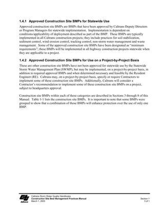 1.4.1 Approved Construction Site BMPs for Statewide Use
Approved construction site BMPs are BMPs that have been approved by Caltrans Deputy Directors
or Program Managers for statewide implementation. Implementation is dependent on
conditions/applicability of deployment described as part of the BMP. These BMPs are typically
implemented in all Caltrans construction projects; they include practices for soil stabilization,
sediment control, wind erosion control, tracking control, non-storm water management and waste
management. Some of the approved construction site BMPs have been designated as “minimum
requirements”; these BMPs will be implemented in all highway construction projects statewide when
they are applicable to a project.

1.4.2 Approved Construction Site BMPs for Use on a Project-by-Project Basis
These are other construction site BMPs have not been approved for statewide use by the Statewide
Storm Water Management Plan (SWMP), but may be implemented, on a project-by-project basis, in
addition to required approved BMPs and when determined necessary and feasible by the Resident
Engineer (RE). Caltrans may, on a project-by-project basis, specify or require Contractors to
implement some of these construction site BMPs. Additionally, Caltrans will consider a
Contractor’s recommendation to implement some of these construction site BMPs on a project,
subject to headquarters approval.

Construction site BMPs within each of these categories are described in Sections 3 through 8 of this
Manual. Table 1-1 lists the construction site BMPs. It is important to note that some BMPs were
grouped to show that a combination of those BMPs will enhance protection over the use of only one
BMP.




         Caltrans Storm Water Quality Handbooks
         Construction Site Best Management Practices Manual                                   Section 1
         March 1, 2003                                                                           3 of 5
 