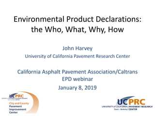 Environmental Product Declarations:
the Who, What, Why, How
John Harvey
University of California Pavement Research Center
California Asphalt Pavement Association/Caltrans
EPD webinar
January 8, 2019
 