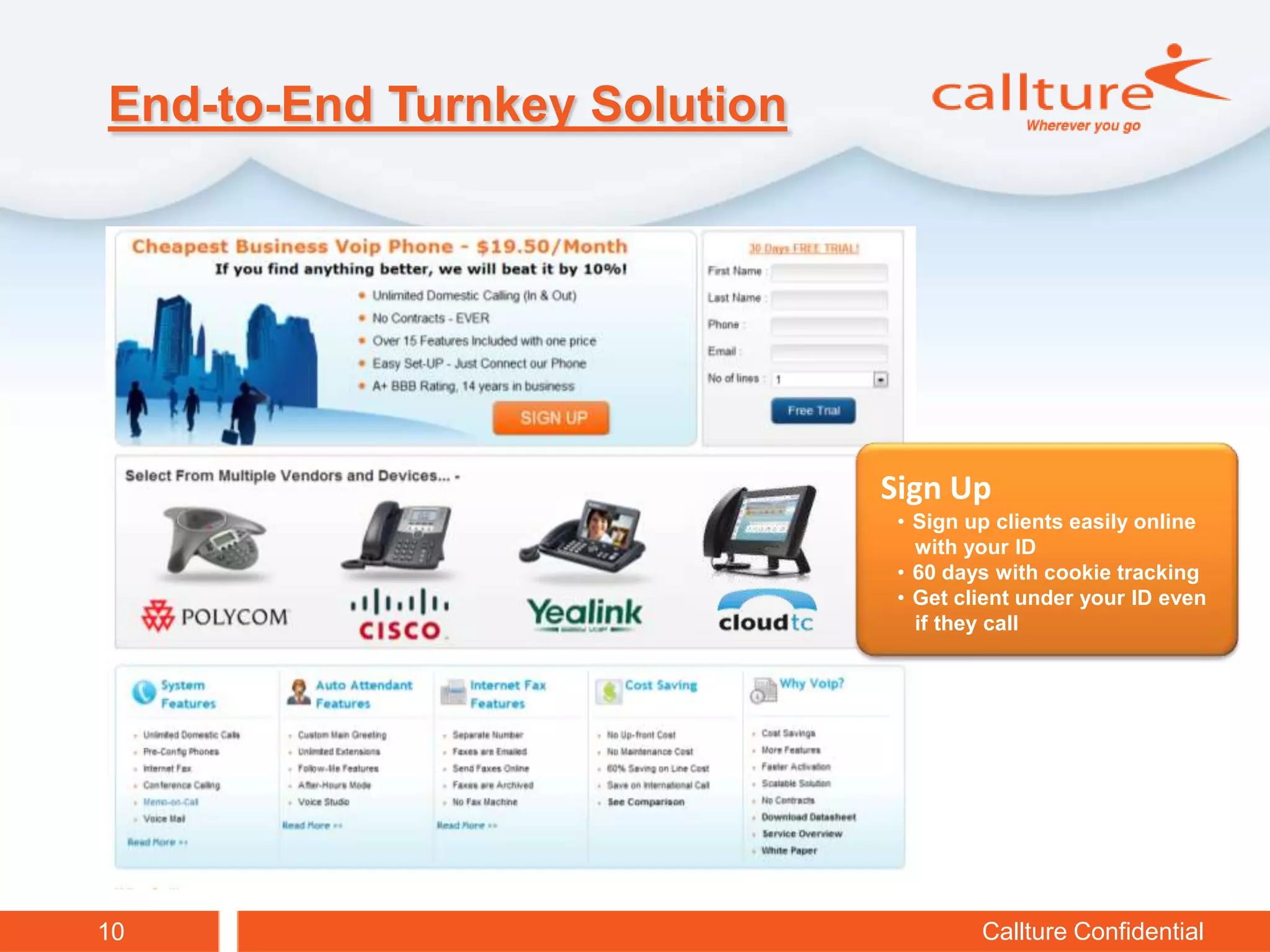 End-to-End Turnkey Solution




                              Sign Up
                               • Sign up clients easily online
                                 with your ID
                               • 60 days with cookie tracking
                               • Get client under your ID even
                                 if they call




10                                     Callture Confidential
 