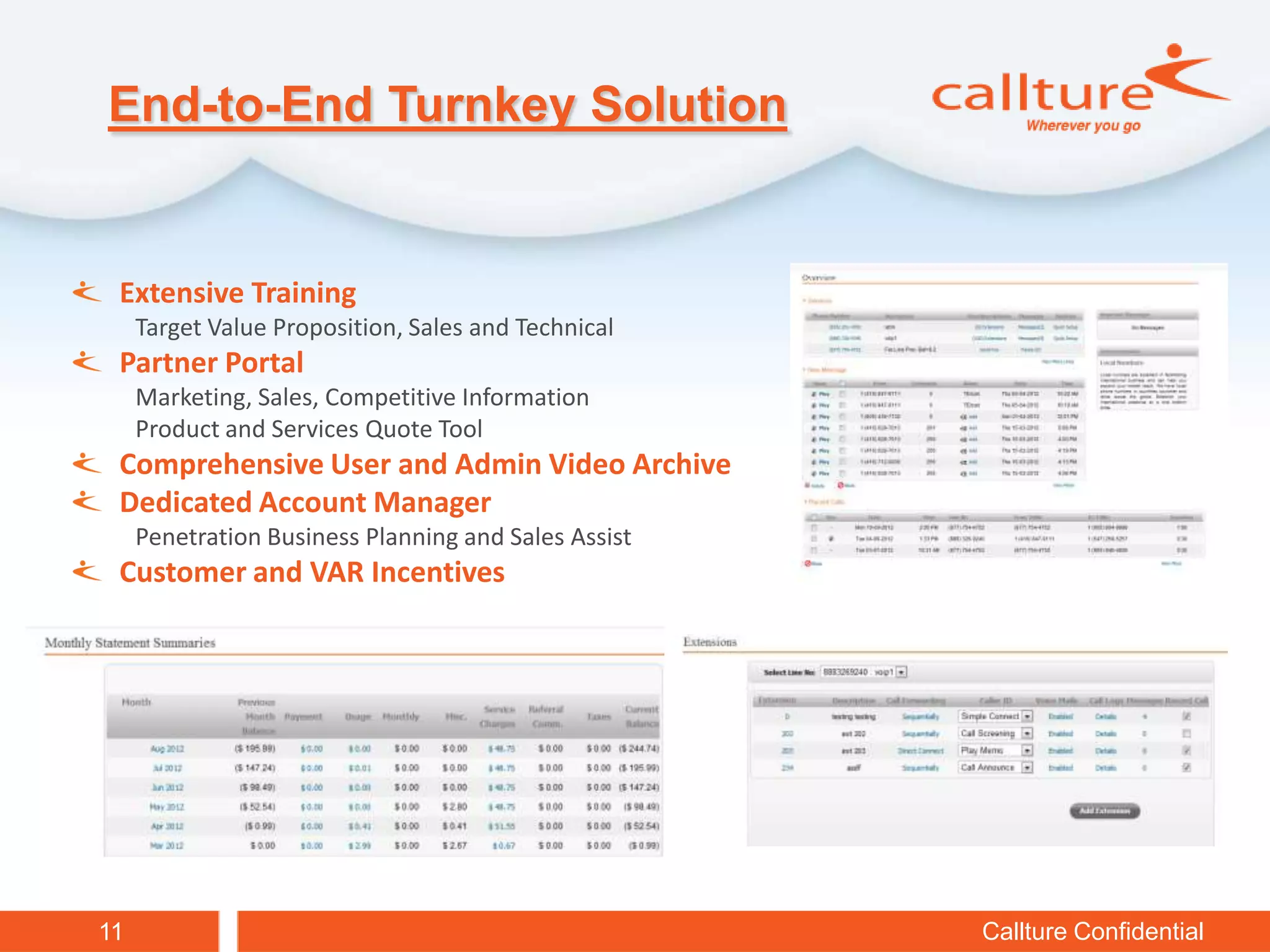 End-to-End Turnkey Solution


 Extensive Training
     Target Value Proposition, Sales and Technical
 Partner Portal
     Marketing, Sales, Competitive Information
     Product and Services Quote Tool
 Comprehensive User and Admin Video Archive
 Dedicated Account Manager
     Penetration Business Planning and Sales Assist
 Customer and VAR Incentives




11                                                    Callture Confidential
 