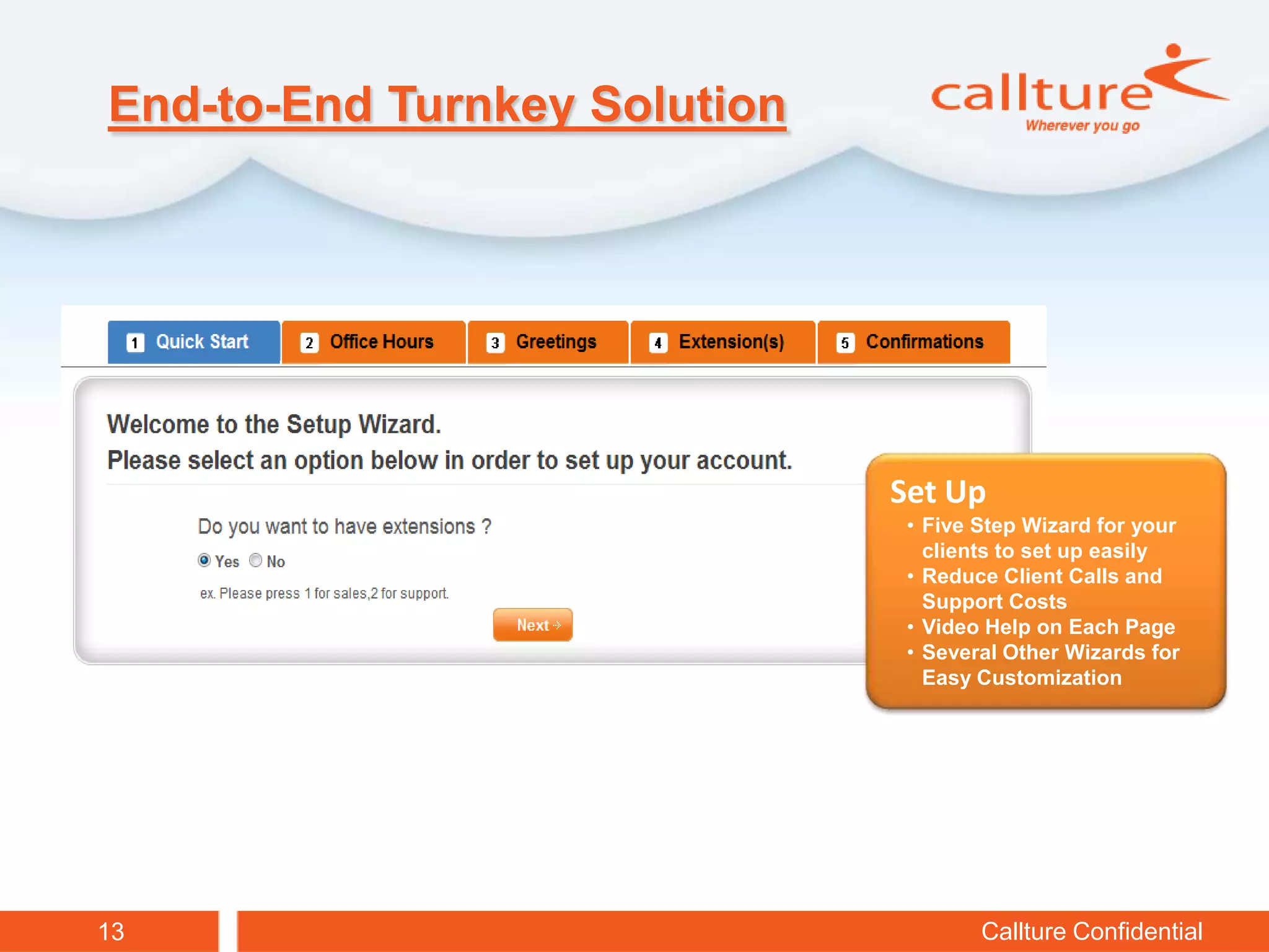 End-to-End Turnkey Solution




                              Set Up
                               • Five Step Wizard for your
                                 clients to set up easily
                               • Reduce Client Calls and
                                 Support Costs
                               • Video Help on Each Page
                               • Several Other Wizards for
                                 Easy Customization




13                                    Callture Confidential
 