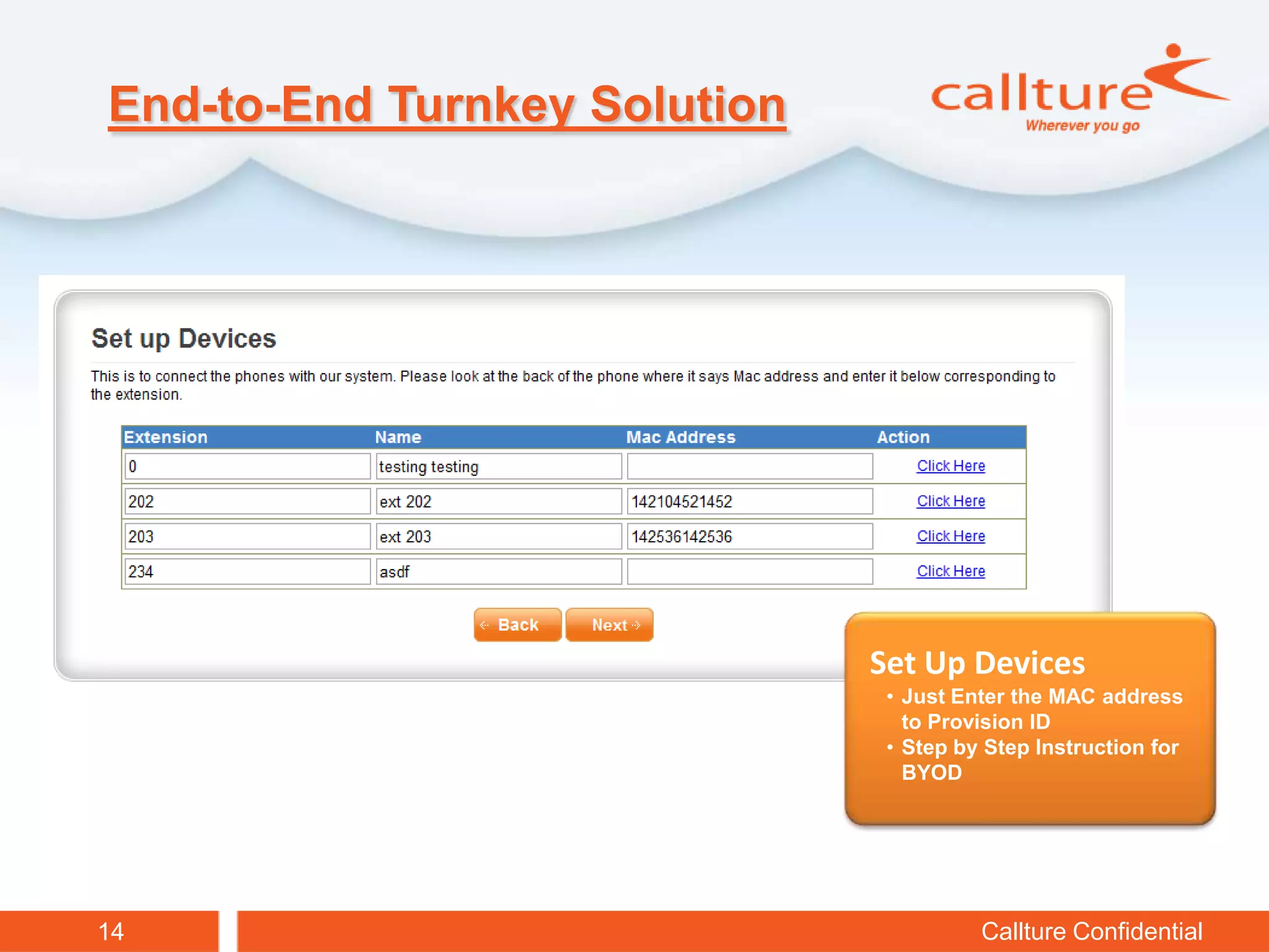 End-to-End Turnkey Solution




                              Sign Up
                              Sign Up
                               • Signup clients easily online
                               • Sign up clients easily online
                                 with your ID ID
                                  with your
                               • 60 days with cookie tracking
                                 60 days with cookie tracking
                               • Get client under your ID even even
                               • Get client under your ID
                                 if they call
                                  if they call


                              Set Up Devices
                               • Just Enter the MAC address
                                 to Provision ID
                               • Step by Step Instruction for
                                 BYOD




14                                        Callture Confidential
 
