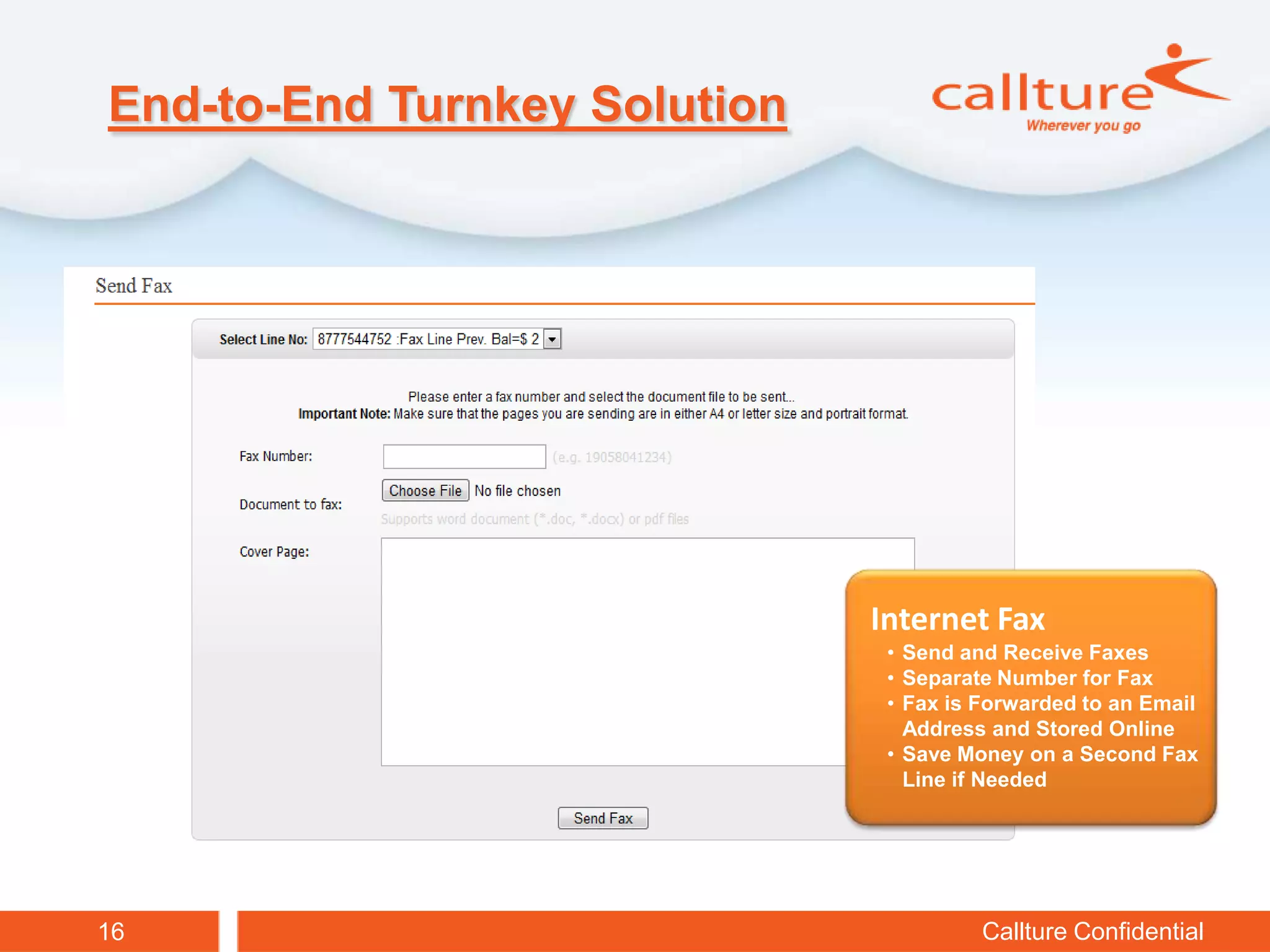 End-to-End Turnkey Solution




                              Internet Fax
                               • Send and Receive Faxes
                               • Separate Number for Fax
                               • Fax is Forwarded to an Email
                                 Address and Stored Online
                               • Save Money on a Second Fax
                                 Line if Needed




16                                      Callture Confidential
 