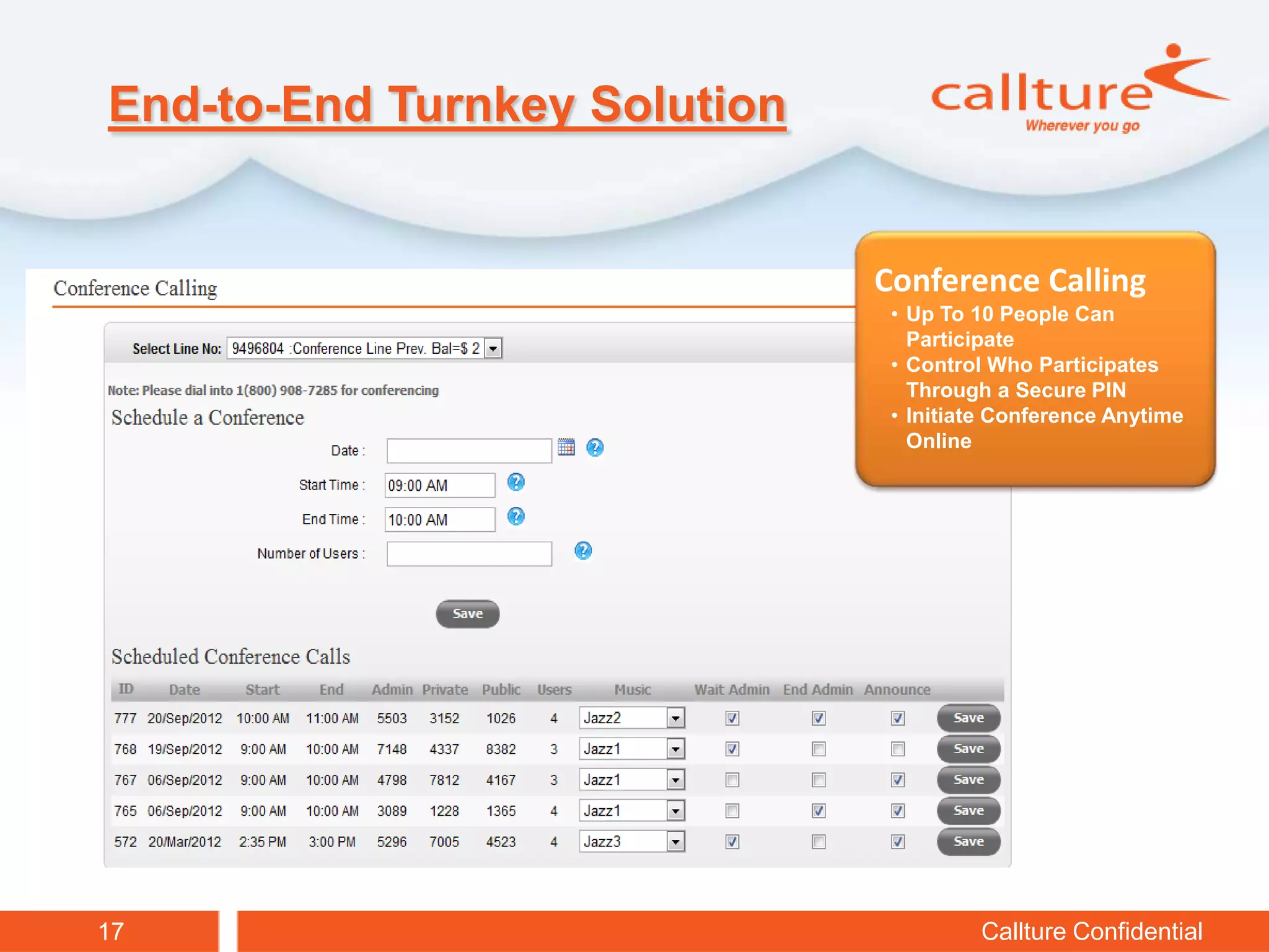 End-to-End Turnkey Solution


                              Conference Calling
                               • Up To 10 People Can
                                 Participate
                               • Control Who Participates
                                 Through a Secure PIN
                               • Initiate Conference Anytime
                                 Online




17                                     Callture Confidential
 
