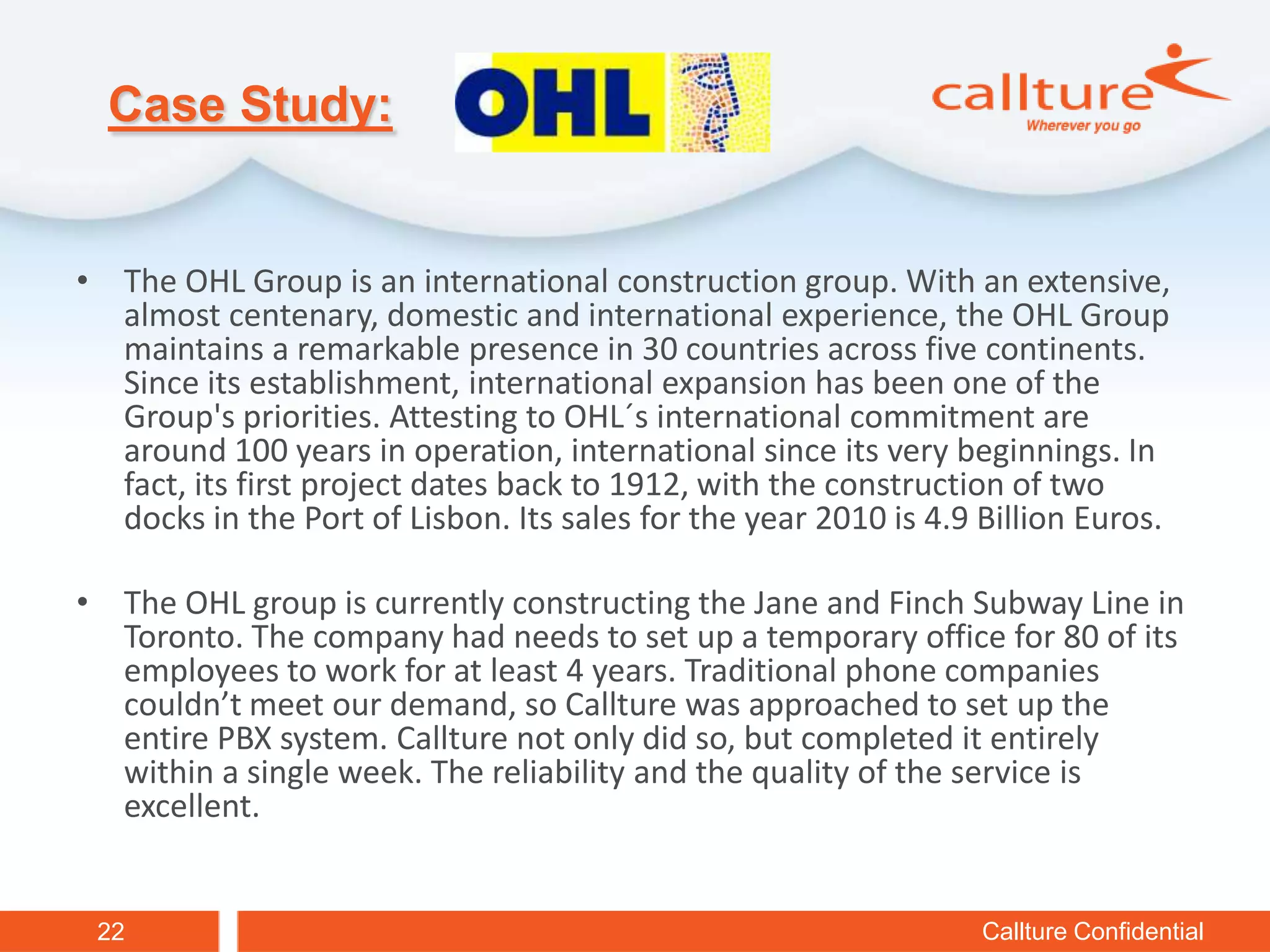 Case Study:


• The OHL Group is an international construction group. With an extensive,
  almost centenary, domestic and international experience, the OHL Group
  maintains a remarkable presence in 30 countries across five continents.
  Since its establishment, international expansion has been one of the
  Group's priorities. Attesting to OHL´s international commitment are
  around 100 years in operation, international since its very beginnings. In
  fact, its first project dates back to 1912, with the construction of two
  docks in the Port of Lisbon. Its sales for the year 2010 is 4.9 Billion Euros.

• The OHL group is currently constructing the Jane and Finch Subway Line in
  Toronto. The company had needs to set up a temporary office for 80 of its
  employees to work for at least 4 years. Traditional phone companies
  couldn’t meet our demand, so Callture was approached to set up the
  entire PBX system. Callture not only did so, but completed it entirely
  within a single week. The reliability and the quality of the service is
  excellent.


 22                                                               Callture Confidential
 