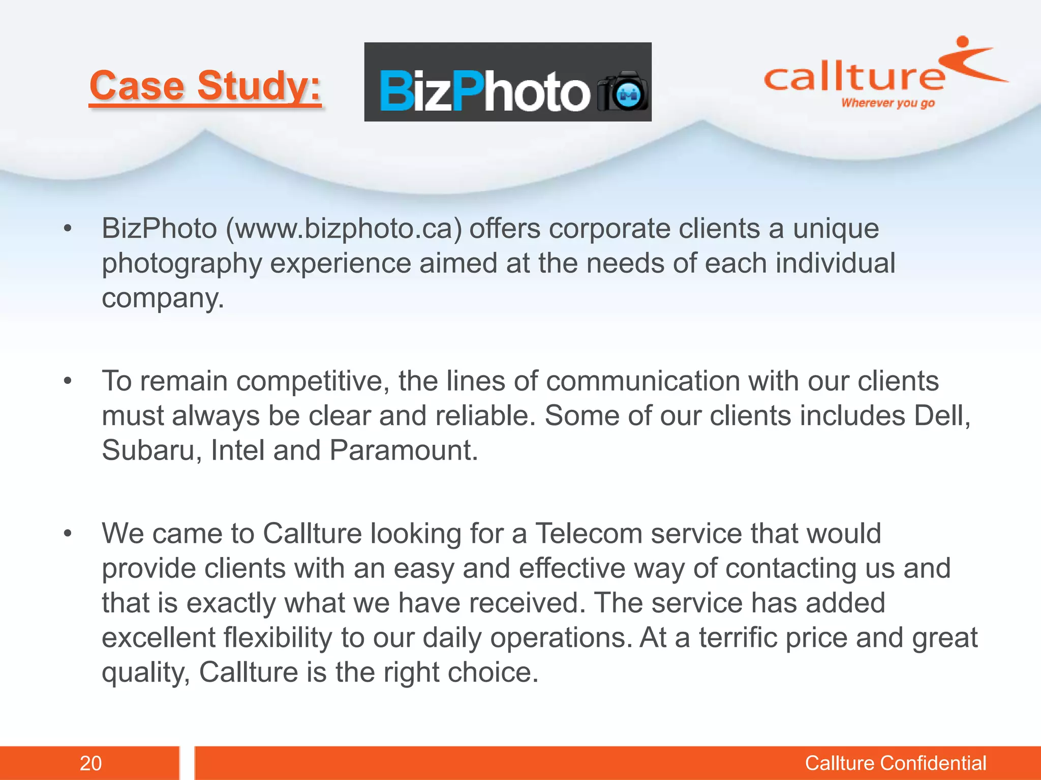 Case Study:


• BizPhoto (www.bizphoto.ca) offers corporate clients a unique
  photography experience aimed at the needs of each individual
  company.

• To remain competitive, the lines of communication with our clients
  must always be clear and reliable. Some of our clients includes Dell,
  Subaru, Intel and Paramount.

• We came to Callture looking for a Telecom service that would
  provide clients with an easy and effective way of contacting us and
  that is exactly what we have received. The service has added
  excellent flexibility to our daily operations. At a terrific price and great
  quality, Callture is the right choice.


 20                                                            Callture Confidential
 