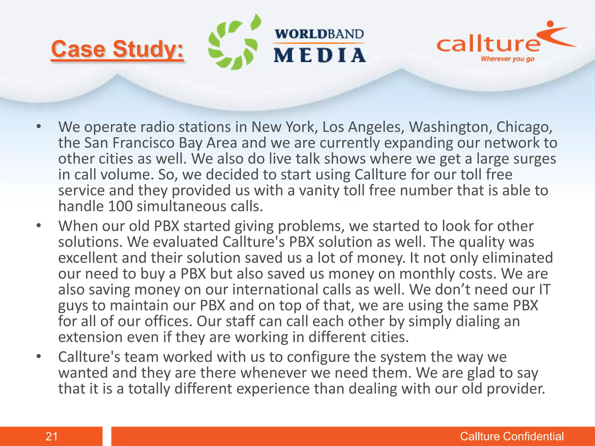 Case Study:


• We operate radio stations in New York, Los Angeles, Washington, Chicago,
  the San Francisco Bay Area and we are currently expanding our network to
  other cities as well. We also do live talk shows where we get a large surges
  in call volume. So, we decided to start using Callture for our toll free
  service and they provided us with a vanity toll free number that is able to
  handle 100 simultaneous calls.
• When our old PBX started giving problems, we started to look for other
  solutions. We evaluated Callture's PBX solution as well. The quality was
  excellent and their solution saved us a lot of money. It not only eliminated
  our need to buy a PBX but also saved us money on monthly costs. We are
  also saving money on our international calls as well. We don’t need our IT
  guys to maintain our PBX and on top of that, we are using the same PBX
  for all of our offices. Our staff can call each other by simply dialing an
  extension even if they are working in different cities.
• Callture's team worked with us to configure the system the way we
  wanted and they are there whenever we need them. We are glad to say
  that it is a totally different experience than dealing with our old provider.

 21                                                             Callture Confidential
 
