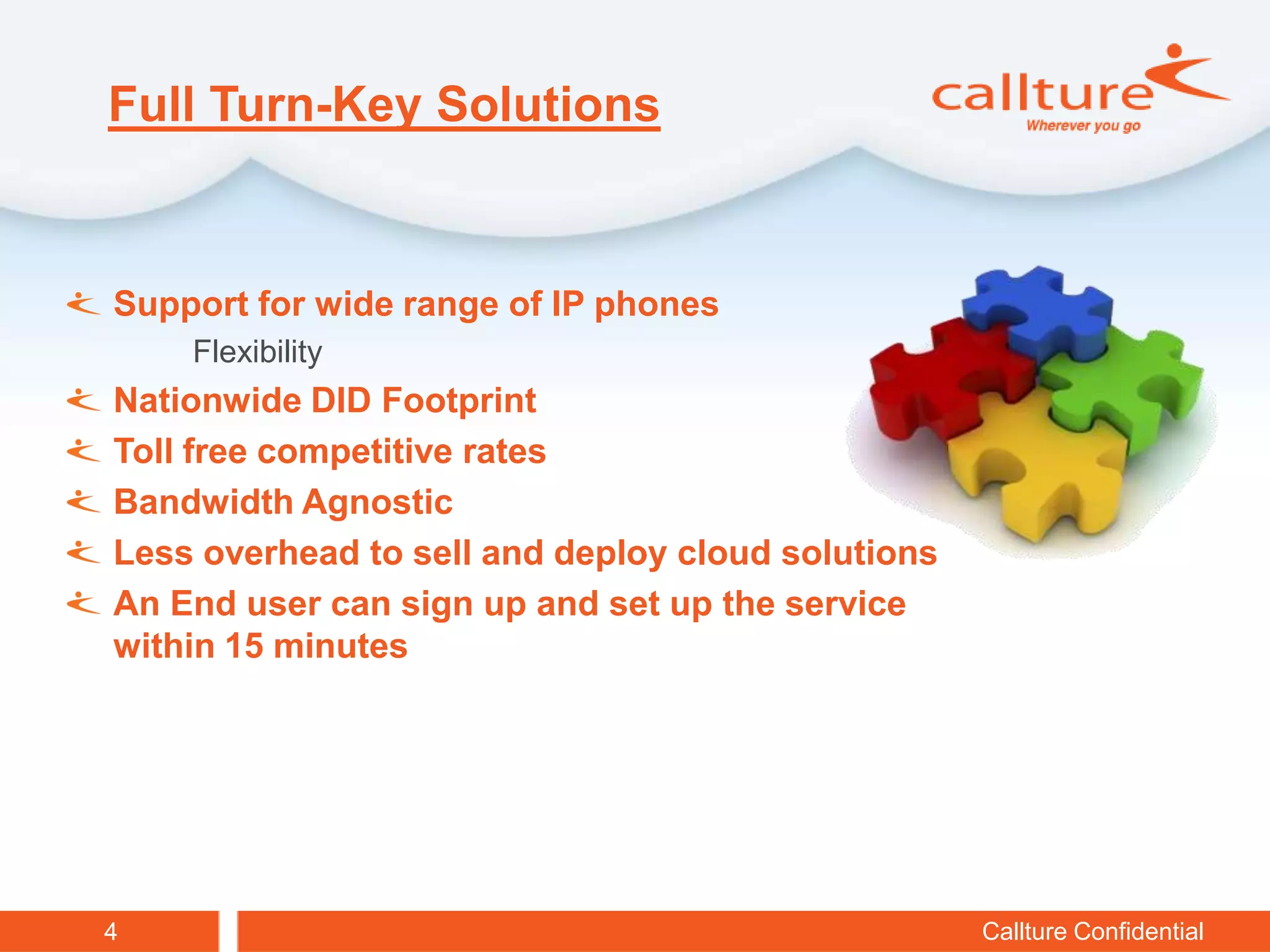 Full Turn-Key Solutions


Support for wide range of IP phones
    Flexibility
Nationwide DID Footprint
Toll free competitive rates
Bandwidth Agnostic
Less overhead to sell and deploy cloud solutions
An End user can sign up and set up the service
within 15 minutes




4                                                  Callture Confidential
 