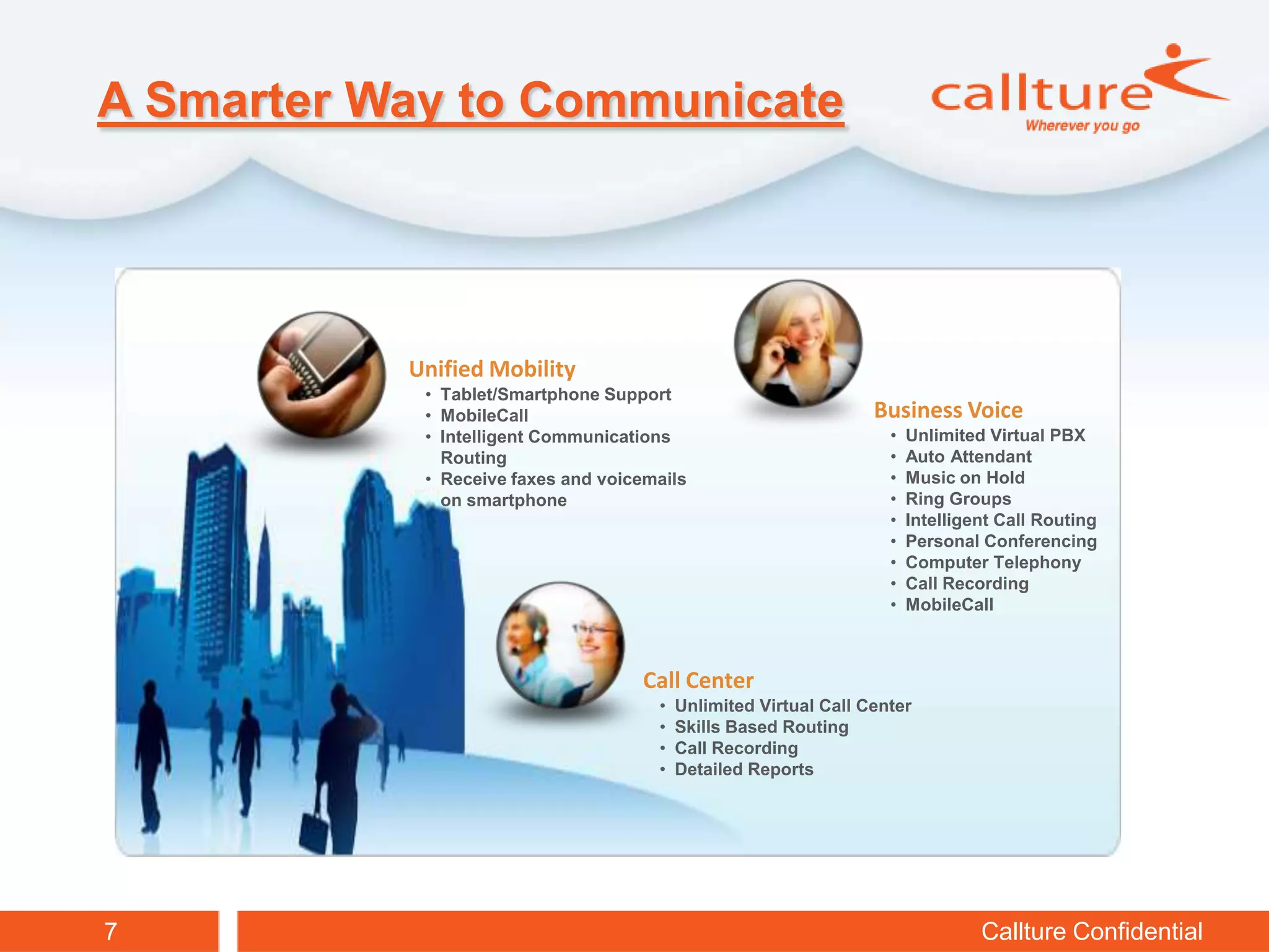 A Smarter Way to Communicate




           Unified Mobility
            • Tablet/Smartphone Support
            • MobileCall                                          Business Voice
            • Intelligent Communications                            •   Unlimited Virtual PBX
              Routing                                               •   Auto Attendant
            • Receive faxes and voicemails                          •   Music on Hold
              on smartphone                                         •   Ring Groups
                                                                    •   Intelligent Call Routing
                                                                    •   Personal Conferencing
                                                                    •   Computer Telephony
                                                                    •   Call Recording
                                                                    •   MobileCall



                                    Call Center
                                      •   Unlimited Virtual Call Center
                                      •   Skills Based Routing
                                      •   Call Recording
                                      •   Detailed Reports




7                                                                                Callture Confidential
 
