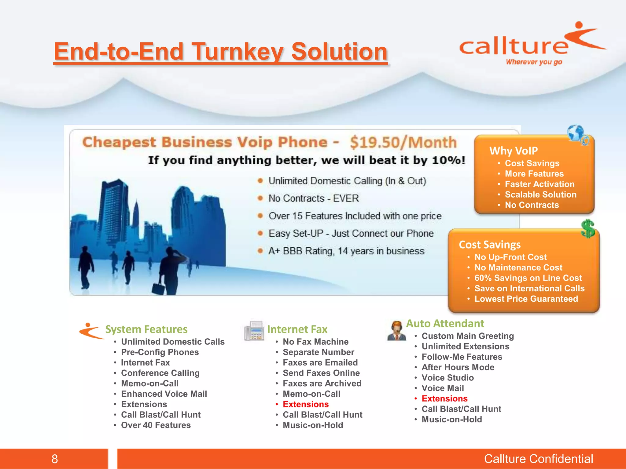 End-to-End Turnkey Solution


                                                                                     Why VoIP
                                                                                       •   Cost Savings
                                                                                       •   More Features
                                                                                       •   Faster Activation
                                                                                       •   Scalable Solution
                                                                                       •   No Contracts



                                                                             Cost Savings
                                                                              •   No Up-Front Cost
                                                                              •   No Maintenance Cost
                                                                              •   60% Savings on Line Cost
                                                                              •   Save on International Calls
                                                                              •   Lowest Price Guaranteed


    System Features                 Internet Fax                Auto Attendant
                                                                 •   Custom Main Greeting
     •   Unlimited Domestic Calls    •   No Fax Machine
                                                                 •   Unlimited Extensions
     •   Pre-Config Phones           •   Separate Number
                                                                 •   Follow-Me Features
     •   Internet Fax                •   Faxes are Emailed
                                                                 •   After Hours Mode
     •   Conference Calling          •   Send Faxes Online
                                                                 •   Voice Studio
     •   Memo-on-Call                •   Faxes are Archived
                                                                 •   Voice Mail
     •   Enhanced Voice Mail         •   Memo-on-Call
                                                                 •   Extensions
     •   Extensions                  •   Extensions
                                                                 •   Call Blast/Call Hunt
     •   Call Blast/Call Hunt        •   Call Blast/Call Hunt
                                                                 •   Music-on-Hold
     •   Over 40 Features            •   Music-on-Hold



8                                                                                   Callture Confidential
 