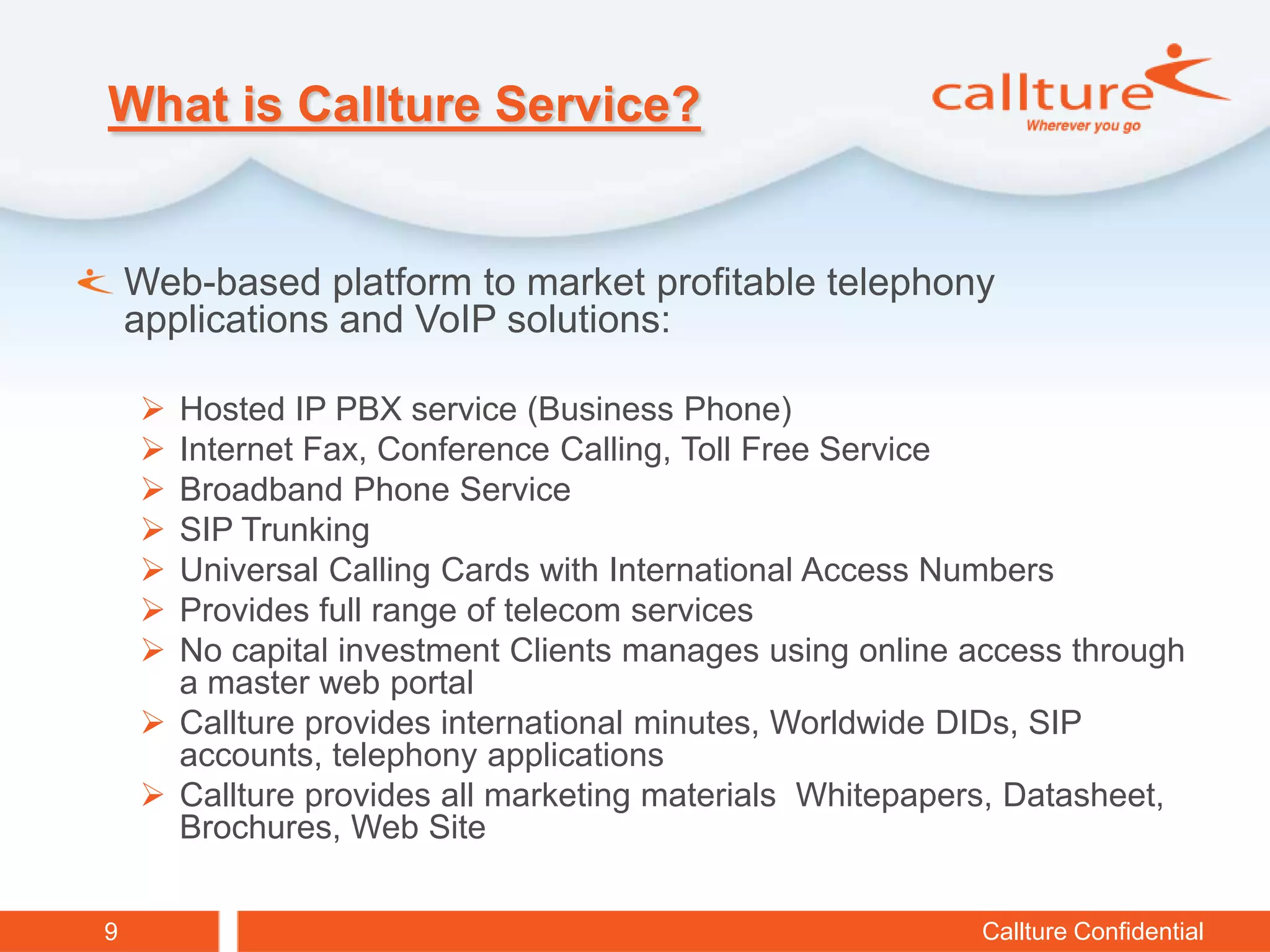 What is Callture Service?


    Web-based platform to market profitable telephony
    applications and VoIP solutions:

     Hosted IP PBX service (Business Phone)
     Internet Fax, Conference Calling, Toll Free Service
     Broadband Phone Service
     SIP Trunking
     Universal Calling Cards with International Access Numbers
     Provides full range of telecom services
     No capital investment Clients manages using online access through
      a master web portal
     Callture provides international minutes, Worldwide DIDs, SIP
      accounts, telephony applications
     Callture provides all marketing materials Whitepapers, Datasheet,
      Brochures, Web Site


9                                                        Callture Confidential
 