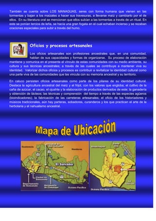 También se cuenta sobre LOS MANAGUAS, seres con forma humana que vienen en las
tormentas y bajan a los maizales a hacer sus travesuras, a llevarse maíz y cambiarlo por el de
ellos. En su literatura oral se mencionan que ellos subían a las tormentas a través de un ritual. En
este se ponían tercios de leña, se hacía una gran fogata en el cual echaban incienso y se rezaban
oraciones especiales para subir a través del humo.




               Oficios y procesos artesanales
               Los oficios artesanales son profesiones ancestrales que, en una comunidad,
               hablan de sus capacidades y formas de organizarse. Su proceso de elaboración
mantiene y comunica en el presente el vínculo de estas comunidades con su medio ambiente, su
cultura y sus técnicas ancestrales; a través de las cuales se contribuye a mantener viva su
identidad. Valorizar dichos oficios y procesos es contribuir a revitalizar la identidad cultural como
una parte viva de las comunidades que las vincula con su memoria ancestral y su territorio.

En caluco persisten oficios artesanales como parte de los pilares de su identidad cultural.
Destaca la agricultura ancestral del maíz y el frijol, con los valores que engloba; el cultivo de la
caña de azúcar, el cacao, el ojushte y la elaboración de productos derivados de este; la ganadería
y obtención de lácteos; las técnicas y comprensión del tiempo a través de las especies agüeros
(bioindicadores); la fabricación de las carreteras artesanales; el oficio de los historiadores y
músicos tradicionales, aún hay parteras, sobadores, curanderos y los que practican el arte de la
herbolaria y el nahualismo ancestral.
 
