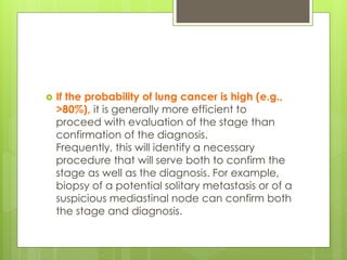  If the probability of lung cancer is high (e.g.,
>80%), it is generally more efficient to
proceed with evaluation of the stage than
confirmation of the diagnosis.
Frequently, this will identify a necessary
procedure that will serve both to confirm the
stage as well as the diagnosis. For example,
biopsy of a potential solitary metastasis or of a
suspicious mediastinal node can confirm both
the stage and diagnosis.
 