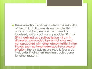  There are also situations in which the reliability
of the clinical diagnosis is less certain; this
occurs most frequently in the case of a
localized, solitary pulmonary nodule (SPN). A
SPN is defined as a solitary lesion <3 cm in
diameter, surrounded by normal lung, and
not associated with other abnormalities in the
thorax, such as lymphadenopathy or pleural
effusion. These nodules are usually found as
incidental findings on imaging studies done
for other reasons.
 