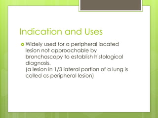 Indication and Uses
 Widely used for a peripheral located
lesion not approachable by
bronchoscopy to establish histological
diagnosis.
(a lesion in 1/3 lateral portion of a lung is
called as peripheral lesion)
 