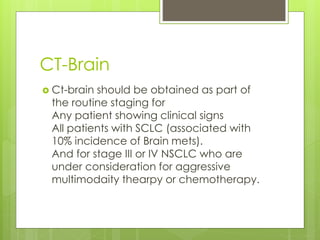 CT-Brain
 Ct-brain should be obtained as part of
the routine staging for
Any patient showing clinical signs
All patients with SCLC (associated with
10% incidence of Brain mets).
And for stage III or IV NSCLC who are
under consideration for aggressive
multimodaity thearpy or chemotherapy.
 