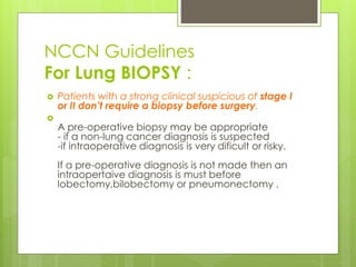 NCCN Guidelines
For Lung BIOPSY :
 Patients with a strong clinical suspicious of stage I
or II don’t require a biopsy before surgery.

A pre-operative biopsy may be appropriate
- if a non-lung cancer diagnosis is suspected
-if intraoperative diagnosis is very dificult or risky.
If a pre-operative diagnosis is not made then an
intraopertaive diagnosis is must before
lobectomy,bilobectomy or pneumonectomy .
 