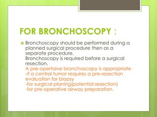 FOR BRONCHOSCOPY :
 Bronchoscopy should be performed during a
planned surgical procedure then as a
separate procedure.
Bronchoscopy is required before a surgical
resection.
A pre-opertaive bronchoscopy is appropriate
-if a central tumor requires a pre-resection
evaluation for biopsy
-for surgical planing(potential resection)
-for pre-operative airway preparation.
 