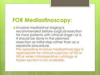 FOR Mediastinoscopy:
 Invasive mediastinal staging is
recommended before surgical resection
for most patients with clinical stage I or II.
It should be done in the planned
resection as initial step rather than as a
separate procedure.
Pre-operative invasive mediastinoscopy is
appropriate for clinical suspicion of N2 or
N3 or when intraoperative cytology or
frozen section is not available.
 
