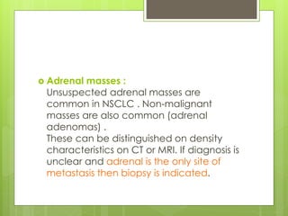  Adrenal masses :
Unsuspected adrenal masses are
common in NSCLC . Non-malignant
masses are also common (adrenal
adenomas) .
These can be distinguished on density
characteristics on CT or MRI. If diagnosis is
unclear and adrenal is the only site of
metastasis then biopsy is indicated.
 