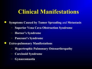 Clinical Manifestations
 Symptoms Caused by Tumor Spreading and Metastasis
– Superior Vena Cava Obstruction Syndrome
– Horner’s Syndrome
– Pancoast’s Syndrome
 Extra-pulmonary Manifestations
– Hypertrophic Pulmonary Osteoarthropathy
– Carcinoid Syndrome
– Gynaecomastia
 