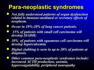 Para-neoplastic syndromes
 Not fully understood patterns of organ dysfunction
related to immune-mediated or secretary effects of
neoplasm.
 Occur in 10%-20% of lung cancer patients.
 15% of patients with small cell carcinoma will
develop SIADH;
 10% of patients with squamous cell carcinoma will
develop hypercalcemia.
 Digital clubbing is seen in up to 20% of patients at
diagnosis.
 Other common para-neoplastic syndromes include:
increased ACTH production, anemia,
hypercoagulability, peripheral neuropathy
 