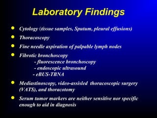Laboratory Findings
 Cytology (tissue samples, Sputum, pleural effusions)
 Thoracoscopy
 Fine needle aspiration of palpable lymph nodes
 Fibrotic bronchoscopy
- fluorescence bronchoscopy
- endoscopic ultrasound
- eBUS-TBNA
 Mediastinoscopy, video-assisled thoracoscopic surgery
(VATS), and thoracotomy
 Serum tumor markers are neither sensitive nor specific
enough to aid in diagnosis
 