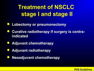 Treatment of NSCLC
stage I and stage II
 Lobectomy or pneumonectomy
 Curative radiotherapy if surgery is contra-
indicated
 Adjuvant chemotherapy
 Adjuvant radiotherapy
 Neoadjuvant chemotherapy
PDQ Guidelines
 