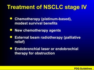 Treatment of NSCLC stage IV
 Chemotherapy (platinum-based),
modest survival benefits
 New chemotherapy agents
 External beam radiotherapy (palliative
relief)
 Endobronchial laser or endobrochial
therapy for obstruction
PDQ Guidelines
 