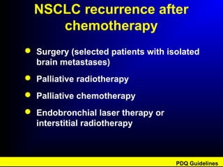 NSCLC recurrence after
chemotherapy
 Surgery (selected patients with isolated
brain metastases)
 Palliative radiotherapy
 Palliative chemotherapy
 Endobronchial laser therapy or
interstitial radiotherapy
PDQ Guidelines
 