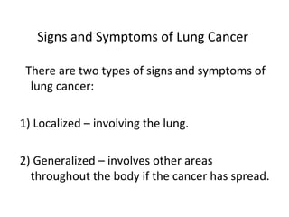 Signs and Symptoms of Lung Cancer
There are two types of signs and symptoms of
lung cancer:
1) Localized – involving the lung.
2) Generalized – involves other areas
throughout the body if the cancer has spread.
 