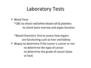 Laboratory Tests
 Blood Tests
*CBC-to check red/white blood cell & platelets
-to check bone marrow and organ function
*Blood Chemistry Test-to assess how organs
are functioning such as liver and kidney
 Biopsy-to determine if the tumor is cancer or not
-to determine the type of cancer
-to determine the grade of cancer (slow
or fast)
 