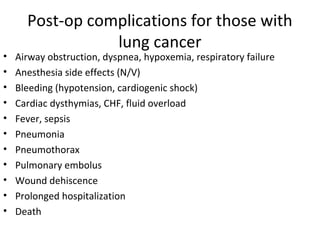 Post-op complications for those with
lung cancer
• Airway obstruction, dyspnea, hypoxemia, respiratory failure
• Anesthesia side effects (N/V)
• Bleeding (hypotension, cardiogenic shock)
• Cardiac dysthymias, CHF, fluid overload
• Fever, sepsis
• Pneumonia
• Pneumothorax
• Pulmonary embolus
• Wound dehiscence
• Prolonged hospitalization
• Death
 