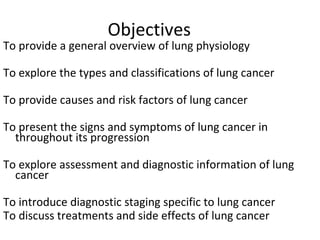 Objectives
To provide a general overview of lung physiology
To explore the types and classifications of lung cancer
To provide causes and risk factors of lung cancer
To present the signs and symptoms of lung cancer in
throughout its progression
To explore assessment and diagnostic information of lung
cancer
To introduce diagnostic staging specific to lung cancer
To discuss treatments and side effects of lung cancer
 