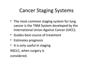 Cancer Staging Systems
• The most common staging system for lung
cancer is the TNM System developed by the
International Union Against Cancer (UICC).
• Guides best course of treatment
• Estimates prognosis
• It is only useful in staging
NSCLC, when surgery is
considered.
 