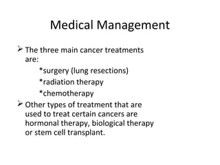 Medical Management
 The three main cancer treatments
are:
*surgery (lung resections)
*radiation therapy
*chemotherapy
 Other types of treatment that are
used to treat certain cancers are
hormonal therapy, biological therapy
or stem cell transplant.
 