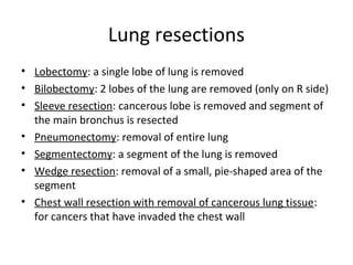 Lung resections
• Lobectomy: a single lobe of lung is removed
• Bilobectomy: 2 lobes of the lung are removed (only on R side)
• Sleeve resection: cancerous lobe is removed and segment of
the main bronchus is resected
• Pneumonectomy: removal of entire lung
• Segmentectomy: a segment of the lung is removed
• Wedge resection: removal of a small, pie-shaped area of the
segment
• Chest wall resection with removal of cancerous lung tissue:
for cancers that have invaded the chest wall
 