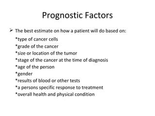 Prognostic Factors
 The best estimate on how a patient will do based on:
*type of cancer cells
*grade of the cancer
*size or location of the tumor
*stage of the cancer at the time of diagnosis
*age of the person
*gender
*results of blood or other tests
*a persons specific response to treatment
*overall health and physical condition
 