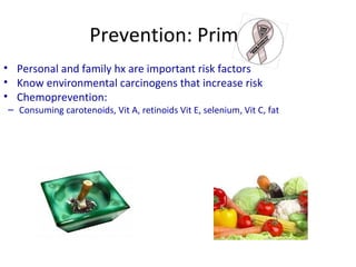 Prevention: Primary
• Avoid the use of tobacco smoke
• Personal and family hx are important risk factors
• Know environmental carcinogens that increase risk
• Chemoprevention:
– Consuming carotenoids, Vit A, retinoids Vit E, selenium, Vit C, fat
 
