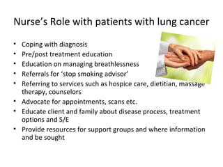 Nurse’s Role with patients with lung cancer
• Coping with diagnosis
• Pre/post treatment education
• Education on managing breathlessness
• Referrals for ‘stop smoking advisor’
• Referring to services such as hospice care, dietitian, massage
therapy, counselors
• Advocate for appointments, scans etc.
• Educate client and family about disease process, treatment
options and S/E
• Provide resources for support groups and where information
and be sought
 
