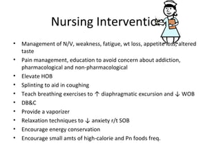 Nursing Interventions
• Management of N/V, weakness, fatigue, wt loss, appetite loss, altered
taste
• Pain management, education to avoid concern about addiction,
pharmacological and non-pharmacological
• Elevate HOB
• Splinting to aid in coughing
• Teach breathing exercises to ↑ diaphragmatic excursion and ↓ WOB
• DB&C
• Provide a vaporizer
• Relaxation techniques to ↓ anxiety r/t SOB
• Encourage energy conservation
• Encourage small amts of high-calorie and Pn foods freq.
 