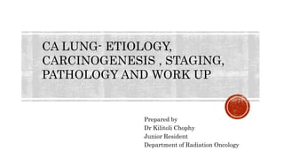 Prepared by
Dr Kilitoli Chophy
Junior Resident
Department of Radiation Oncology
CA LUNG- ETIOLOGY,
CARCINOGENESIS , STAGING,
PATHOLOGY AND WORK UP
 