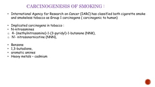 • International Agency for Research on Cancer (IARC) has classified both cigarette smoke
and smokeless tobacco as Group 1 carcinogens ( carcinogenic to human)
• Implicated carcinogens in tobacco :
• N-nitrosamines
o 4- (methylnitrosamino)-1-(3-pyridyl)-1-butanone (NNK),
o N′- nitrosonornicotine (NNN),
• Benzene
• 1,3-butadiene,
• aromatic amines
• Heavy metals – cadmium
CARCINOGENESIS OF SMOKING :
 